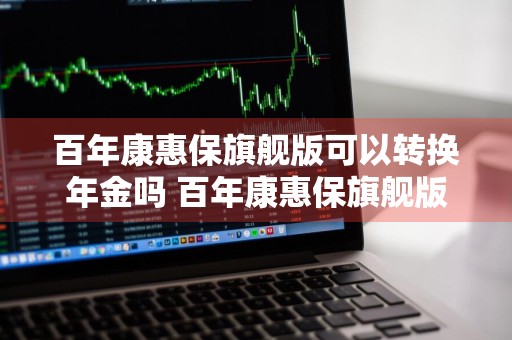 百年康惠保旗舰版可以转换年金吗 百年康惠保旗舰版可以转换年金吗是真的吗