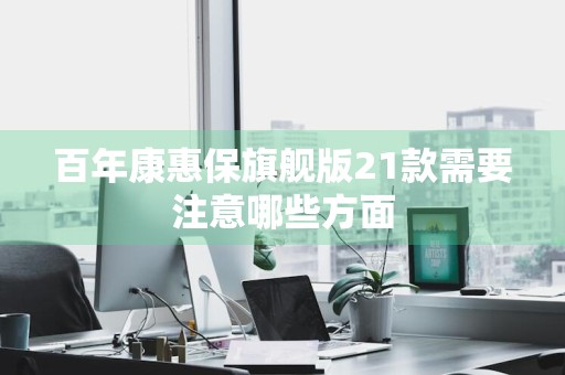 百年康惠保旗舰版21款需要注意哪些方面