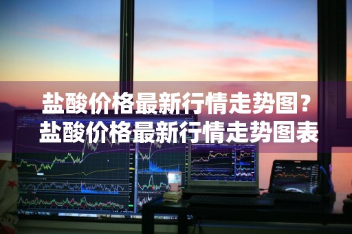 盐酸价格最新行情走势图？ 盐酸价格最新行情走势图表