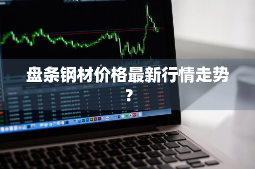 盘条钢材价格最新行情走势？