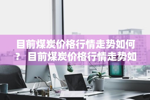 目前煤炭价格行情走势如何？ 目前煤炭价格行情走势如何呢