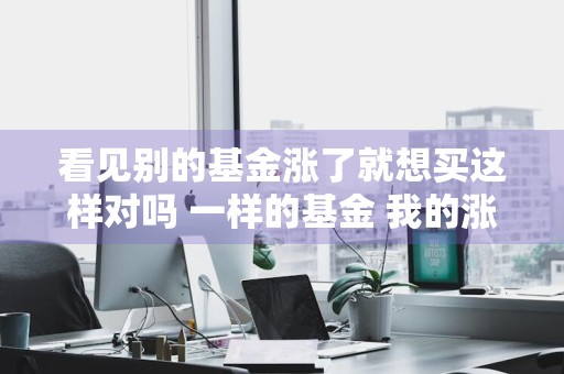 看见别的基金涨了就想买这样对吗 一样的基金 我的涨了朋友的跌