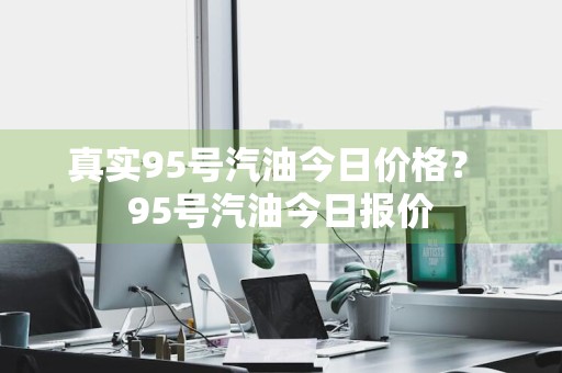 真实95号汽油今日价格？ 95号汽油今日报价