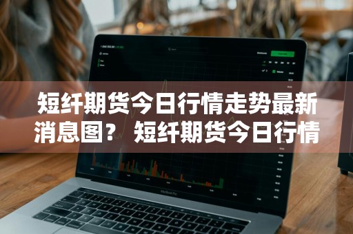 短纤期货今日行情走势最新消息图？ 短纤期货今日行情走势最新消息图片