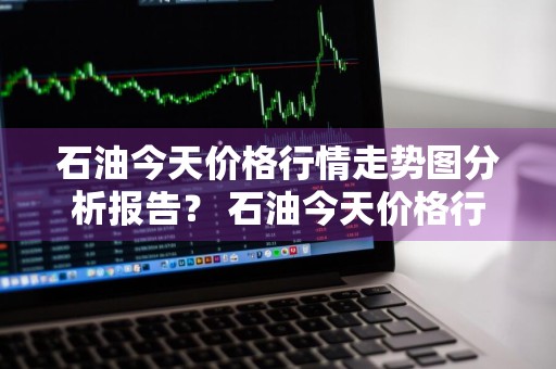 石油今天价格行情走势图分析报告？ 石油今天价格行情走势图分析报告最新