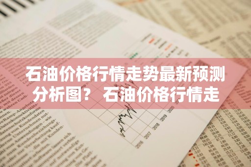 石油价格行情走势最新预测分析图？ 石油价格行情走势最新预测分析图表