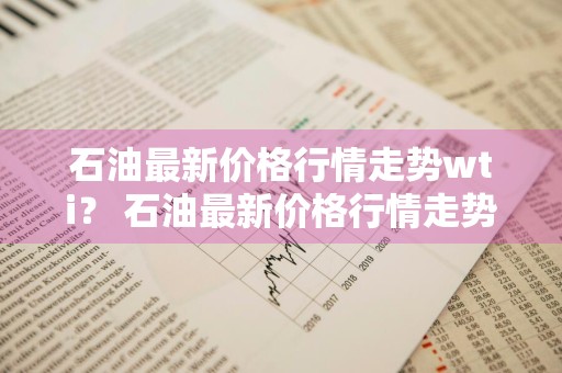 石油最新价格行情走势wti？ 石油最新价格行情走势分析