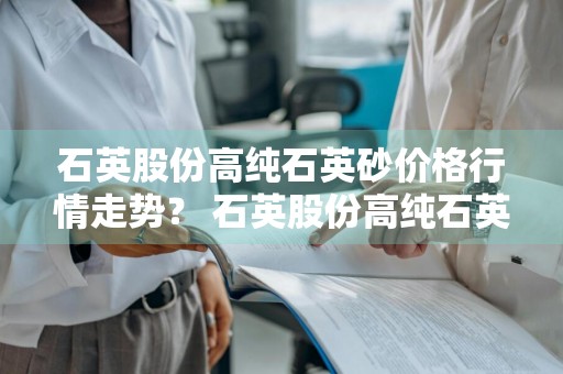 石英股份高纯石英砂价格行情走势？ 石英股份高纯石英砂价格行情走势图