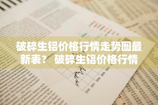 破碎生铝价格行情走势图最新表？ 破碎生铝价格行情走势图最新表
