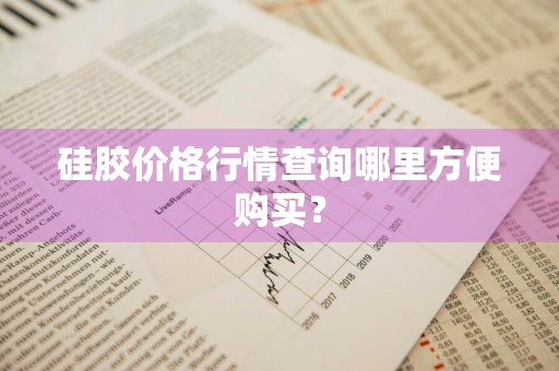 硅胶价格行情查询哪里方便购买？