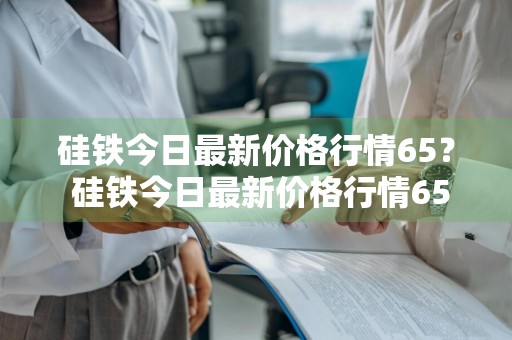 硅铁今日最新价格行情65？ 硅铁今日最新价格行情6502