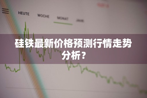 硅铁最新价格预测行情走势分析？