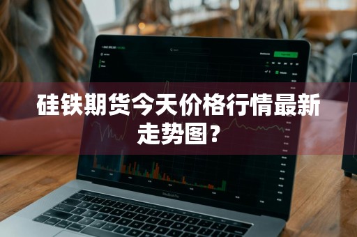 硅铁期货今天价格行情最新走势图？