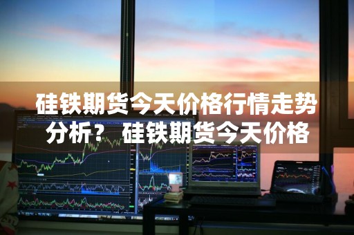 硅铁期货今天价格行情走势分析？ 硅铁期货今天价格行情走势分析图