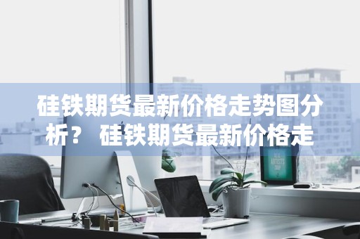 硅铁期货最新价格走势图分析？ 硅铁期货最新价格走势图分析表