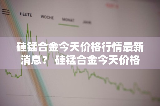 硅锰合金今天价格行情最新消息？ 硅锰合金今天价格行情最新消息