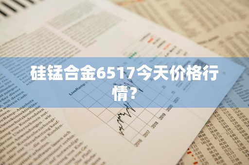 硅锰合金6517今天价格行情？