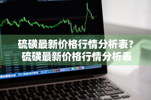 硫磺最新价格行情分析表？ 硫磺最新价格行情分析表图片