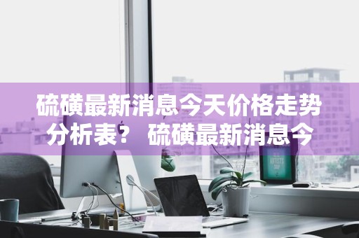 硫磺最新消息今天价格走势分析表？ 硫磺最新消息今天价格走势分析表格
