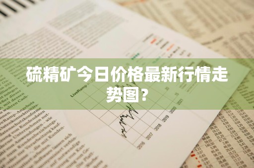 硫精矿今日价格最新行情走势图？