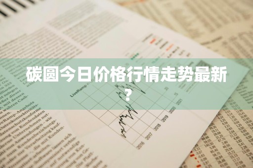 碳圆今日价格行情走势最新?