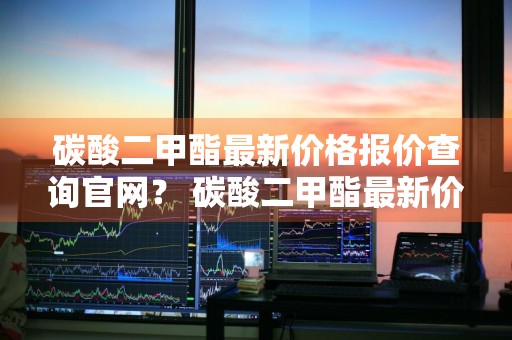 碳酸二甲酯最新价格报价查询官网？ 碳酸二甲酯最新价格报价查询官网下载