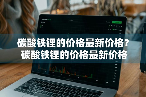 碳酸铁锂的价格最新价格？ 碳酸铁锂的价格最新价格