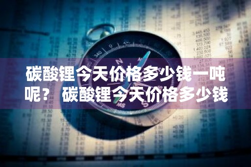 碳酸锂今天价格多少钱一吨呢？ 碳酸锂今天价格多少钱一吨呢