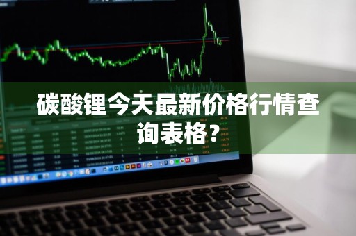 碳酸锂今天最新价格行情查询表格？