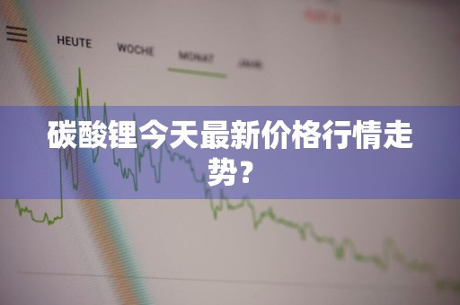 碳酸锂今天最新价格行情走势？
