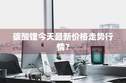 碳酸锂今天最新价格走势行情？