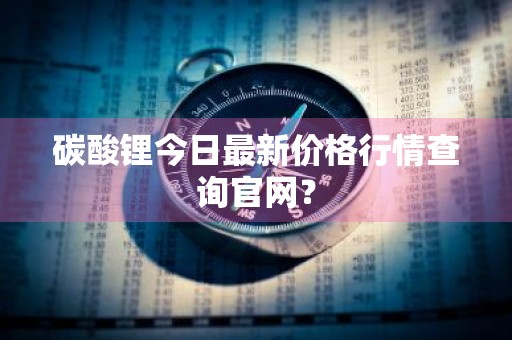 碳酸锂今日最新价格行情查询官网？