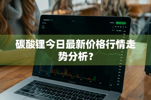 碳酸锂今日最新价格行情走势分析？