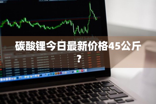 碳酸锂今日最新价格45公斤？