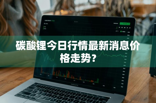 碳酸锂今日行情最新消息价格走势？