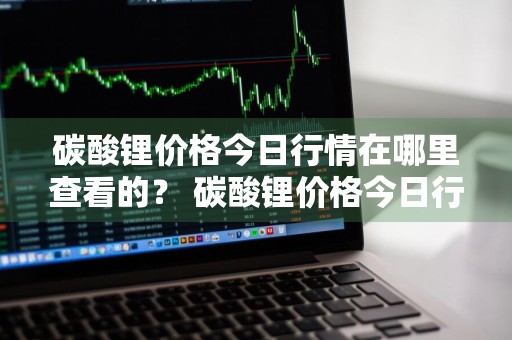 碳酸锂价格今日行情在哪里查看的？ 碳酸锂价格今日行情在哪里查看的呢
