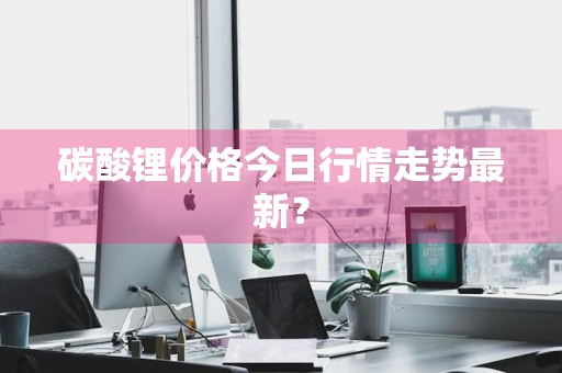 碳酸锂价格今日行情走势最新？