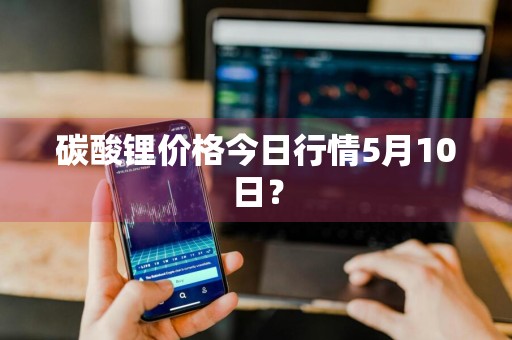 碳酸锂价格今日行情5月10日？
