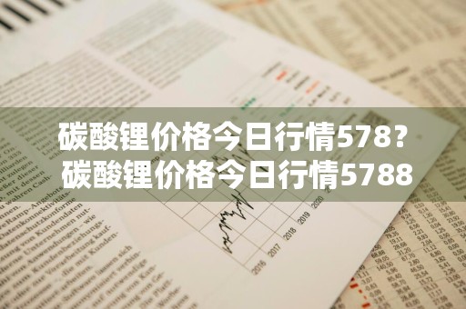 碳酸锂价格今日行情578？ 碳酸锂价格今日行情5788