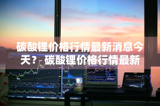 碳酸锂价格行情最新消息今天？ 碳酸锂价格行情最新消息今天走势