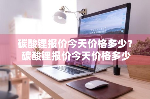 碳酸锂报价今天价格多少？ 碳酸锂报价今天价格多少钱