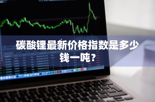 碳酸锂最新价格指数是多少钱一吨?