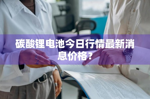 碳酸锂电池今日行情最新消息价格？
