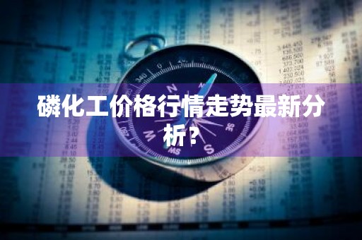 磷化工价格行情走势最新分析？
