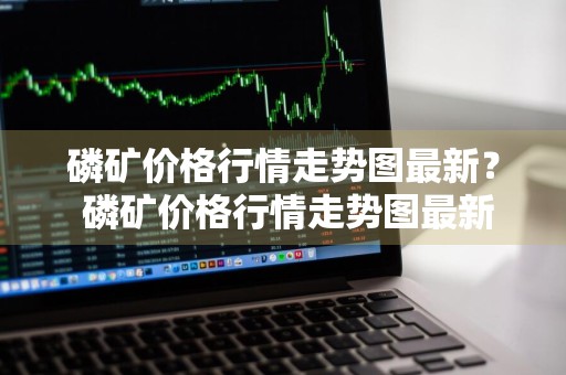 磷矿价格行情走势图最新？ 磷矿价格行情走势图最新