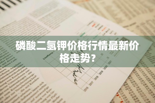 磷酸二氢钾价格行情最新价格走势？