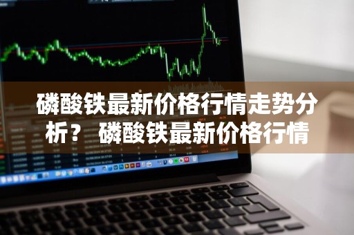 磷酸铁最新价格行情走势分析？ 磷酸铁最新价格行情走势分析图