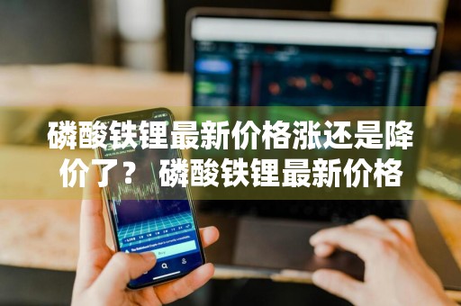 磷酸铁锂最新价格涨还是降价了？ 磷酸铁锂最新价格涨还是降价了呢