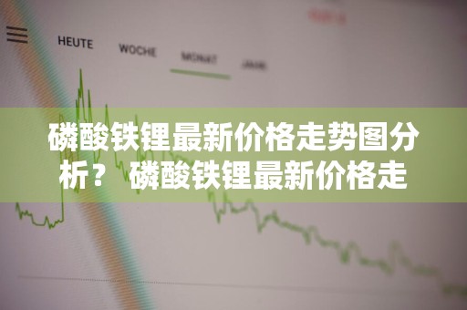 磷酸铁锂最新价格走势图分析？ 磷酸铁锂最新价格走势图分析表