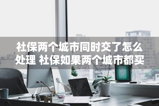 社保两个城市同时交了怎么处理 社保如果两个城市都买怎么办?